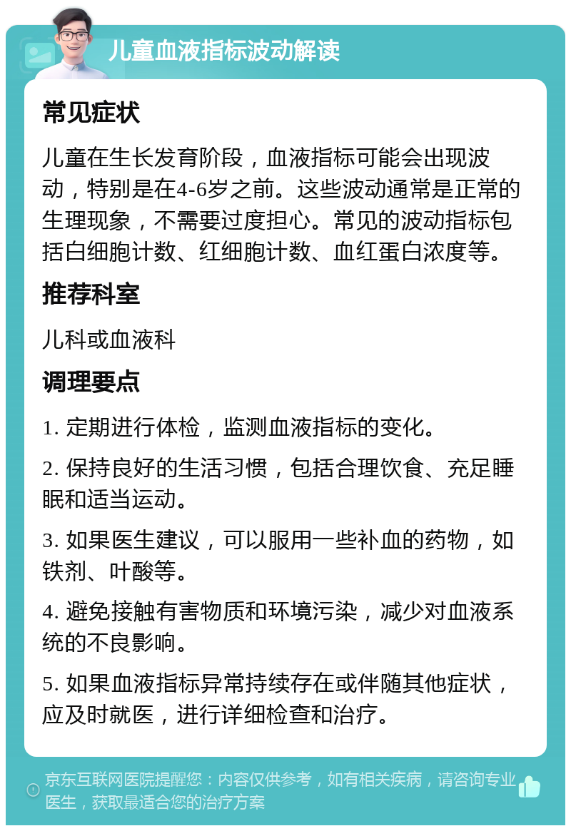 儿童血液指标波动解读 常见症状 儿童在生长发育阶段，血液指标可能会出现波动，特别是在4-6岁之前。这些波动通常是正常的生理现象，不需要过度担心。常见的波动指标包括白细胞计数、红细胞计数、血红蛋白浓度等。 推荐科室 儿科或血液科 调理要点 1. 定期进行体检，监测血液指标的变化。 2. 保持良好的生活习惯，包括合理饮食、充足睡眠和适当运动。 3. 如果医生建议，可以服用一些补血的药物，如铁剂、叶酸等。 4. 避免接触有害物质和环境污染，减少对血液系统的不良影响。 5. 如果血液指标异常持续存在或伴随其他症状，应及时就医，进行详细检查和治疗。