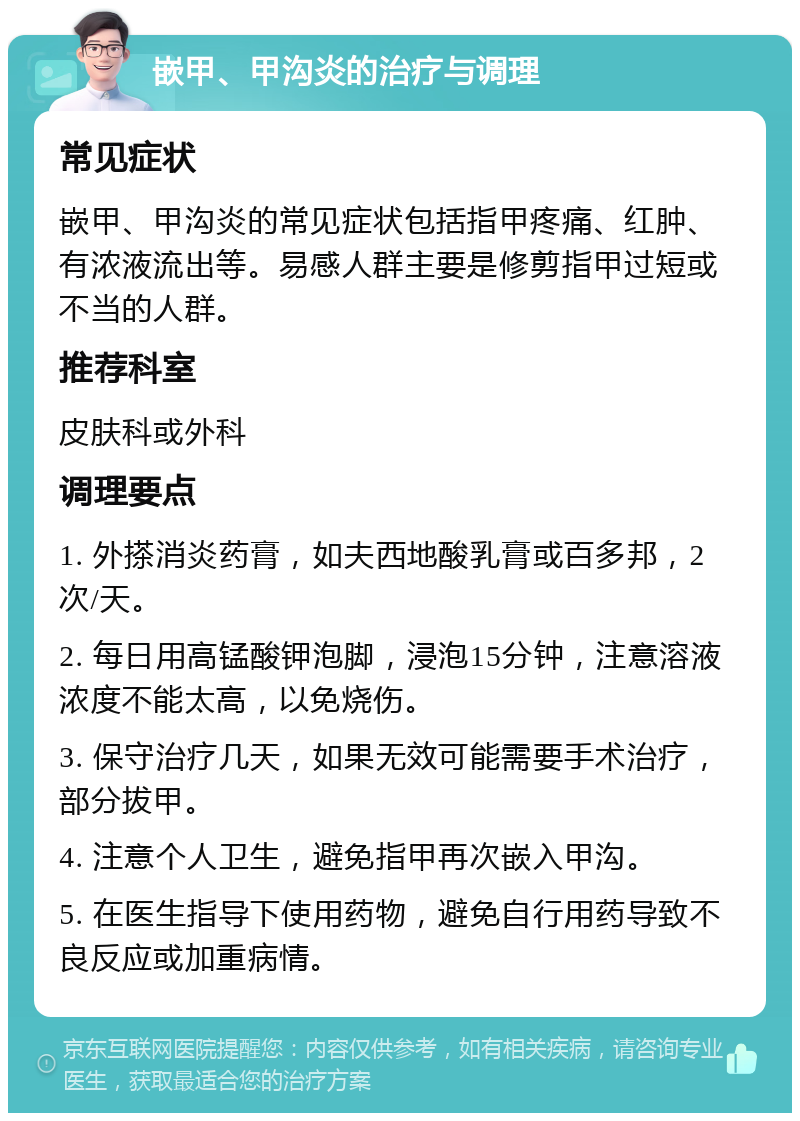 嵌甲、甲沟炎的治疗与调理 常见症状 嵌甲、甲沟炎的常见症状包括指甲疼痛、红肿、有浓液流出等。易感人群主要是修剪指甲过短或不当的人群。 推荐科室 皮肤科或外科 调理要点 1. 外搽消炎药膏，如夫西地酸乳膏或百多邦，2次/天。 2. 每日用高锰酸钾泡脚，浸泡15分钟，注意溶液浓度不能太高，以免烧伤。 3. 保守治疗几天，如果无效可能需要手术治疗，部分拔甲。 4. 注意个人卫生，避免指甲再次嵌入甲沟。 5. 在医生指导下使用药物，避免自行用药导致不良反应或加重病情。