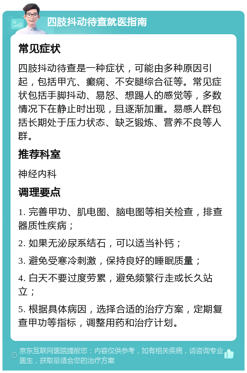 四肢抖动待查就医指南 常见症状 四肢抖动待查是一种症状，可能由多种原因引起，包括甲亢、癫痫、不安腿综合征等。常见症状包括手脚抖动、易怒、想踢人的感觉等，多数情况下在静止时出现，且逐渐加重。易感人群包括长期处于压力状态、缺乏锻炼、营养不良等人群。 推荐科室 神经内科 调理要点 1. 完善甲功、肌电图、脑电图等相关检查，排查器质性疾病； 2. 如果无泌尿系结石，可以适当补钙； 3. 避免受寒冷刺激，保持良好的睡眠质量； 4. 白天不要过度劳累，避免频繁行走或长久站立； 5. 根据具体病因，选择合适的治疗方案，定期复查甲功等指标，调整用药和治疗计划。