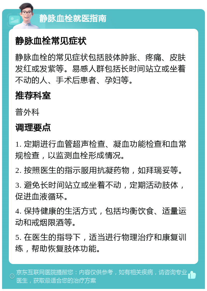 静脉血栓就医指南 静脉血栓常见症状 静脉血栓的常见症状包括肢体肿胀、疼痛、皮肤发红或发紫等。易感人群包括长时间站立或坐着不动的人、手术后患者、孕妇等。 推荐科室 普外科 调理要点 1. 定期进行血管超声检查、凝血功能检查和血常规检查，以监测血栓形成情况。 2. 按照医生的指示服用抗凝药物，如拜瑞妥等。 3. 避免长时间站立或坐着不动，定期活动肢体，促进血液循环。 4. 保持健康的生活方式，包括均衡饮食、适量运动和戒烟限酒等。 5. 在医生的指导下，适当进行物理治疗和康复训练，帮助恢复肢体功能。