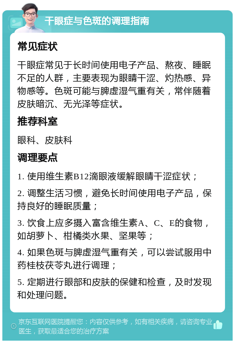 干眼症与色斑的调理指南 常见症状 干眼症常见于长时间使用电子产品、熬夜、睡眠不足的人群，主要表现为眼睛干涩、灼热感、异物感等。色斑可能与脾虚湿气重有关，常伴随着皮肤暗沉、无光泽等症状。 推荐科室 眼科、皮肤科 调理要点 1. 使用维生素B12滴眼液缓解眼睛干涩症状； 2. 调整生活习惯，避免长时间使用电子产品，保持良好的睡眠质量； 3. 饮食上应多摄入富含维生素A、C、E的食物，如胡萝卜、柑橘类水果、坚果等； 4. 如果色斑与脾虚湿气重有关，可以尝试服用中药桂枝茯苓丸进行调理； 5. 定期进行眼部和皮肤的保健和检查，及时发现和处理问题。