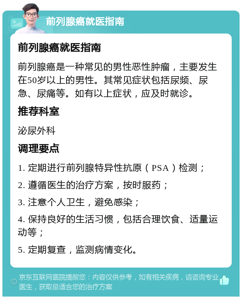 前列腺癌就医指南 前列腺癌就医指南 前列腺癌是一种常见的男性恶性肿瘤，主要发生在50岁以上的男性。其常见症状包括尿频、尿急、尿痛等。如有以上症状，应及时就诊。 推荐科室 泌尿外科 调理要点 1. 定期进行前列腺特异性抗原（PSA）检测； 2. 遵循医生的治疗方案，按时服药； 3. 注意个人卫生，避免感染； 4. 保持良好的生活习惯，包括合理饮食、适量运动等； 5. 定期复查，监测病情变化。