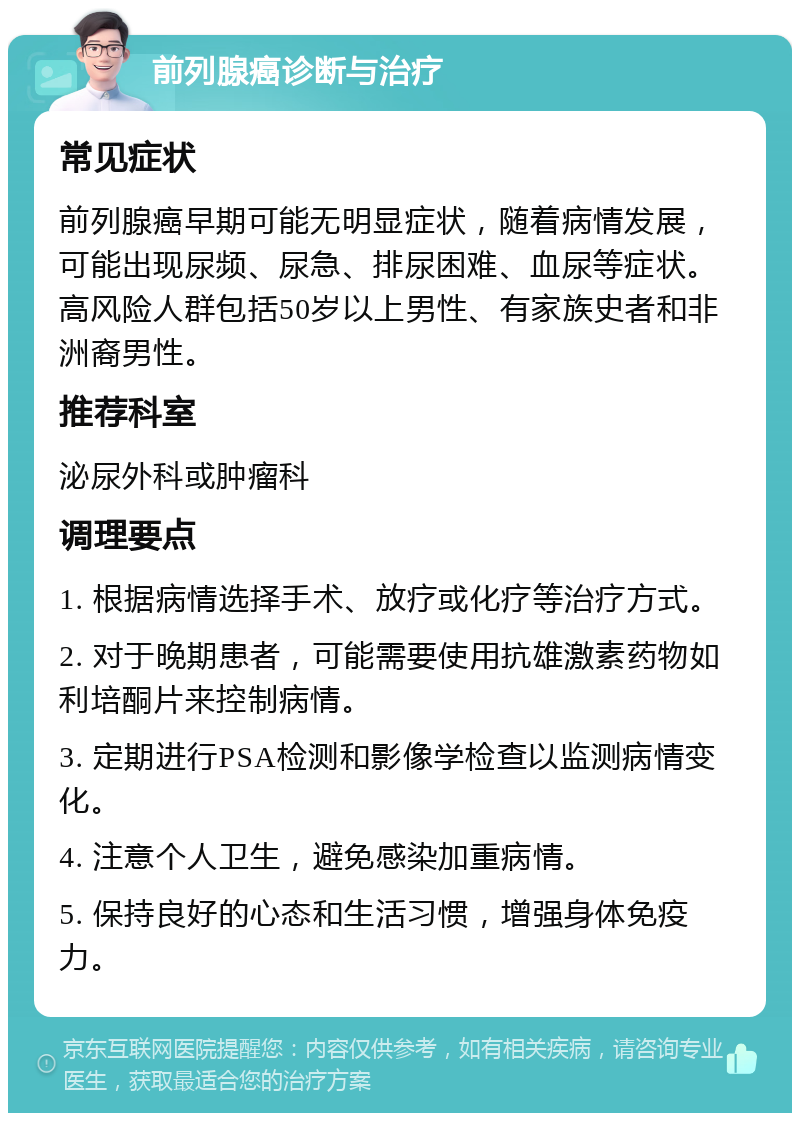 前列腺癌诊断与治疗 常见症状 前列腺癌早期可能无明显症状，随着病情发展，可能出现尿频、尿急、排尿困难、血尿等症状。高风险人群包括50岁以上男性、有家族史者和非洲裔男性。 推荐科室 泌尿外科或肿瘤科 调理要点 1. 根据病情选择手术、放疗或化疗等治疗方式。 2. 对于晚期患者，可能需要使用抗雄激素药物如利培酮片来控制病情。 3. 定期进行PSA检测和影像学检查以监测病情变化。 4. 注意个人卫生，避免感染加重病情。 5. 保持良好的心态和生活习惯，增强身体免疫力。