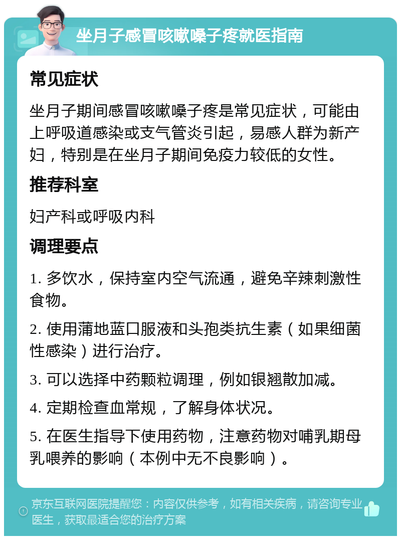 坐月子感冒咳嗽嗓子疼就医指南 常见症状 坐月子期间感冒咳嗽嗓子疼是常见症状，可能由上呼吸道感染或支气管炎引起，易感人群为新产妇，特别是在坐月子期间免疫力较低的女性。 推荐科室 妇产科或呼吸内科 调理要点 1. 多饮水，保持室内空气流通，避免辛辣刺激性食物。 2. 使用蒲地蓝口服液和头孢类抗生素（如果细菌性感染）进行治疗。 3. 可以选择中药颗粒调理，例如银翘散加减。 4. 定期检查血常规，了解身体状况。 5. 在医生指导下使用药物，注意药物对哺乳期母乳喂养的影响（本例中无不良影响）。