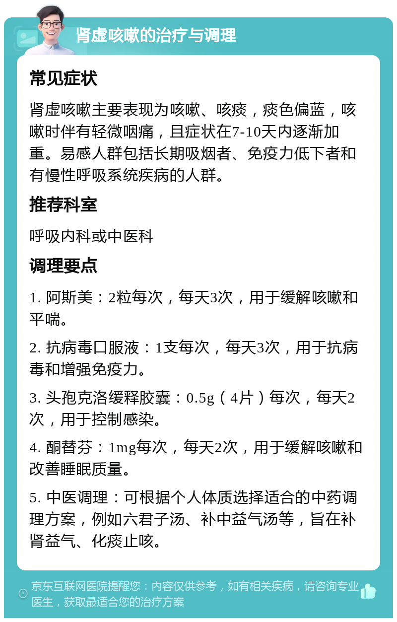 肾虚咳嗽的治疗与调理 常见症状 肾虚咳嗽主要表现为咳嗽、咳痰，痰色偏蓝，咳嗽时伴有轻微咽痛，且症状在7-10天内逐渐加重。易感人群包括长期吸烟者、免疫力低下者和有慢性呼吸系统疾病的人群。 推荐科室 呼吸内科或中医科 调理要点 1. 阿斯美：2粒每次，每天3次，用于缓解咳嗽和平喘。 2. 抗病毒口服液：1支每次，每天3次，用于抗病毒和增强免疫力。 3. 头孢克洛缓释胶囊：0.5g（4片）每次，每天2次，用于控制感染。 4. 酮替芬：1mg每次，每天2次，用于缓解咳嗽和改善睡眠质量。 5. 中医调理：可根据个人体质选择适合的中药调理方案，例如六君子汤、补中益气汤等，旨在补肾益气、化痰止咳。