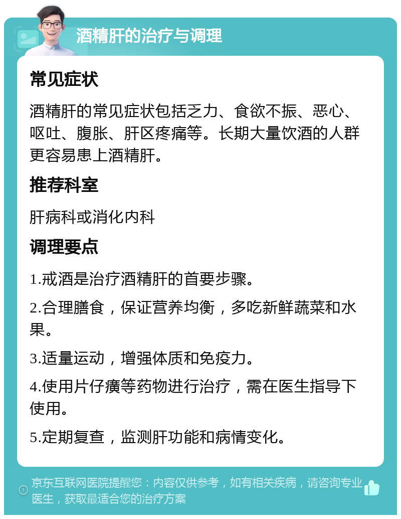 酒精肝的治疗与调理 常见症状 酒精肝的常见症状包括乏力、食欲不振、恶心、呕吐、腹胀、肝区疼痛等。长期大量饮酒的人群更容易患上酒精肝。 推荐科室 肝病科或消化内科 调理要点 1.戒酒是治疗酒精肝的首要步骤。 2.合理膳食，保证营养均衡，多吃新鲜蔬菜和水果。 3.适量运动，增强体质和免疫力。 4.使用片仔癀等药物进行治疗，需在医生指导下使用。 5.定期复查，监测肝功能和病情变化。