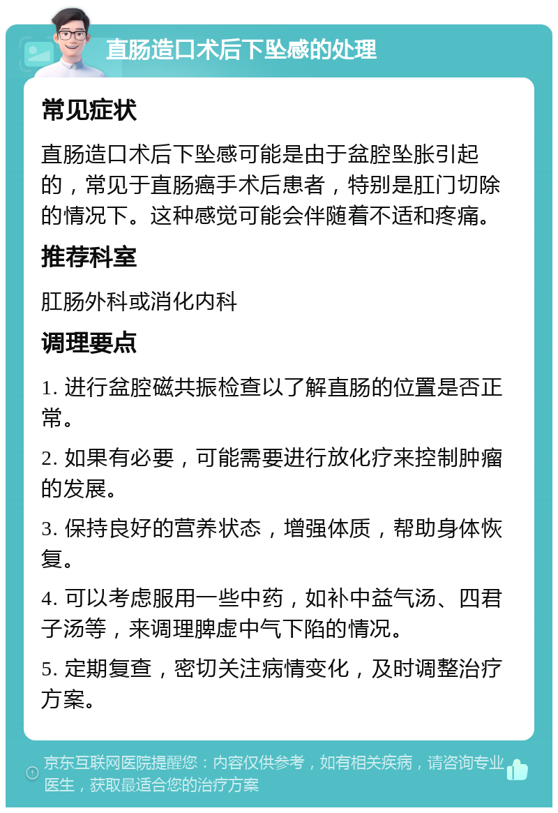 直肠造口术后下坠感的处理 常见症状 直肠造口术后下坠感可能是由于盆腔坠胀引起的，常见于直肠癌手术后患者，特别是肛门切除的情况下。这种感觉可能会伴随着不适和疼痛。 推荐科室 肛肠外科或消化内科 调理要点 1. 进行盆腔磁共振检查以了解直肠的位置是否正常。 2. 如果有必要，可能需要进行放化疗来控制肿瘤的发展。 3. 保持良好的营养状态，增强体质，帮助身体恢复。 4. 可以考虑服用一些中药，如补中益气汤、四君子汤等，来调理脾虚中气下陷的情况。 5. 定期复查，密切关注病情变化，及时调整治疗方案。