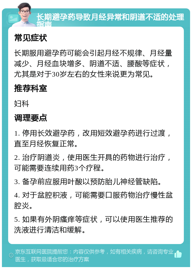 长期避孕药导致月经异常和阴道不适的处理指南 常见症状 长期服用避孕药可能会引起月经不规律、月经量减少、月经血块增多、阴道不适、腰酸等症状，尤其是对于30岁左右的女性来说更为常见。 推荐科室 妇科 调理要点 1. 停用长效避孕药，改用短效避孕药进行过渡，直至月经恢复正常。 2. 治疗阴道炎，使用医生开具的药物进行治疗，可能需要连续用药3个疗程。 3. 备孕前应服用叶酸以预防胎儿神经管缺陷。 4. 对于盆腔积液，可能需要口服药物治疗慢性盆腔炎。 5. 如果有外阴瘙痒等症状，可以使用医生推荐的洗液进行清洁和缓解。