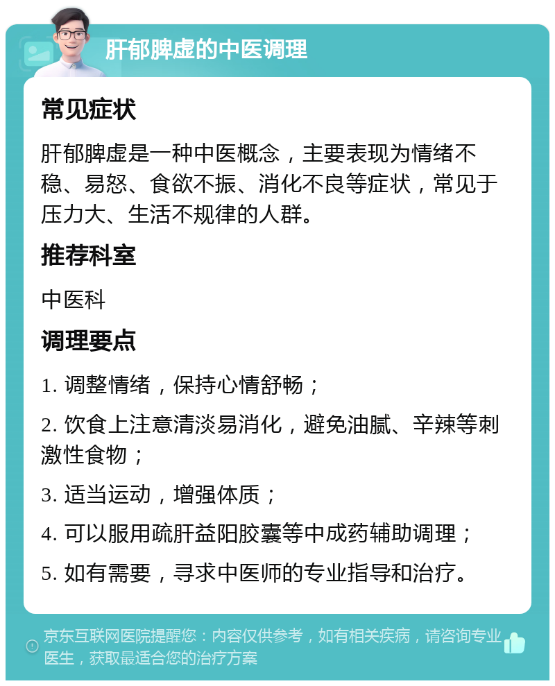 肝郁脾虚的中医调理 常见症状 肝郁脾虚是一种中医概念，主要表现为情绪不稳、易怒、食欲不振、消化不良等症状，常见于压力大、生活不规律的人群。 推荐科室 中医科 调理要点 1. 调整情绪，保持心情舒畅； 2. 饮食上注意清淡易消化，避免油腻、辛辣等刺激性食物； 3. 适当运动，增强体质； 4. 可以服用疏肝益阳胶囊等中成药辅助调理； 5. 如有需要，寻求中医师的专业指导和治疗。