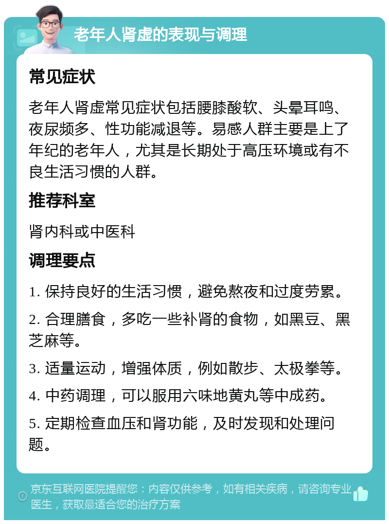 老年人肾虚的表现与调理 常见症状 老年人肾虚常见症状包括腰膝酸软、头晕耳鸣、夜尿频多、性功能减退等。易感人群主要是上了年纪的老年人，尤其是长期处于高压环境或有不良生活习惯的人群。 推荐科室 肾内科或中医科 调理要点 1. 保持良好的生活习惯，避免熬夜和过度劳累。 2. 合理膳食，多吃一些补肾的食物，如黑豆、黑芝麻等。 3. 适量运动，增强体质，例如散步、太极拳等。 4. 中药调理，可以服用六味地黄丸等中成药。 5. 定期检查血压和肾功能，及时发现和处理问题。