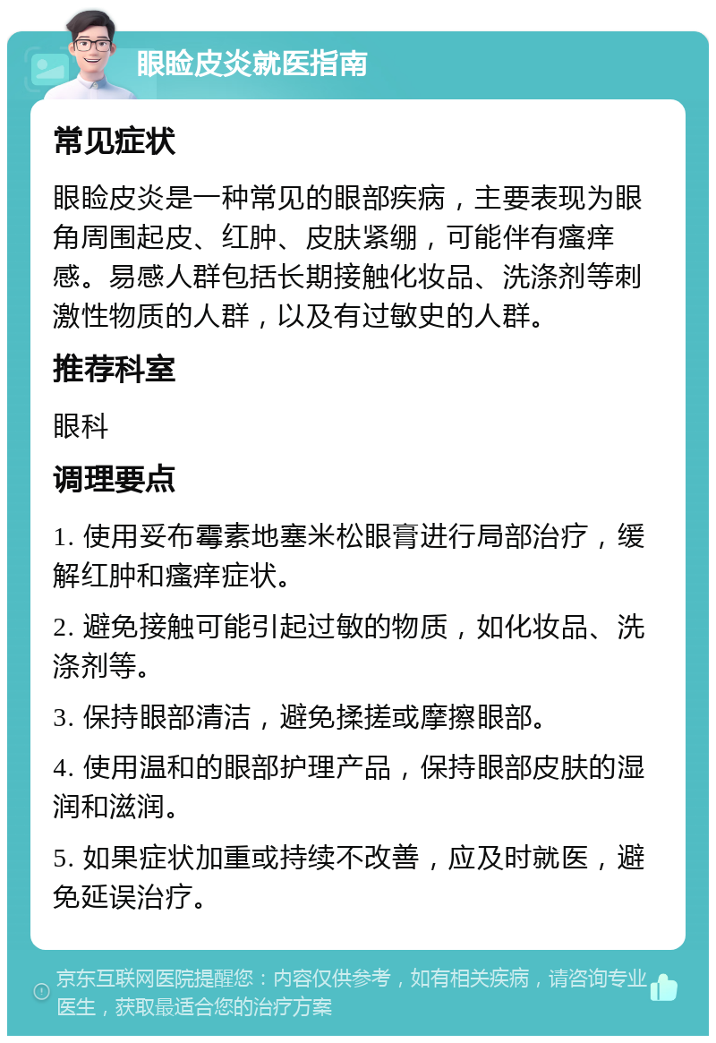 眼睑皮炎就医指南 常见症状 眼睑皮炎是一种常见的眼部疾病，主要表现为眼角周围起皮、红肿、皮肤紧绷，可能伴有瘙痒感。易感人群包括长期接触化妆品、洗涤剂等刺激性物质的人群，以及有过敏史的人群。 推荐科室 眼科 调理要点 1. 使用妥布霉素地塞米松眼膏进行局部治疗，缓解红肿和瘙痒症状。 2. 避免接触可能引起过敏的物质，如化妆品、洗涤剂等。 3. 保持眼部清洁，避免揉搓或摩擦眼部。 4. 使用温和的眼部护理产品，保持眼部皮肤的湿润和滋润。 5. 如果症状加重或持续不改善，应及时就医，避免延误治疗。