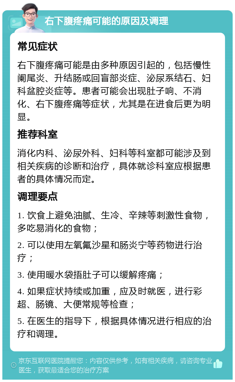 右下腹疼痛可能的原因及调理 常见症状 右下腹疼痛可能是由多种原因引起的，包括慢性阑尾炎、升结肠或回盲部炎症、泌尿系结石、妇科盆腔炎症等。患者可能会出现肚子响、不消化、右下腹疼痛等症状，尤其是在进食后更为明显。 推荐科室 消化内科、泌尿外科、妇科等科室都可能涉及到相关疾病的诊断和治疗，具体就诊科室应根据患者的具体情况而定。 调理要点 1. 饮食上避免油腻、生冷、辛辣等刺激性食物，多吃易消化的食物； 2. 可以使用左氧氟沙星和肠炎宁等药物进行治疗； 3. 使用暖水袋捂肚子可以缓解疼痛； 4. 如果症状持续或加重，应及时就医，进行彩超、肠镜、大便常规等检查； 5. 在医生的指导下，根据具体情况进行相应的治疗和调理。