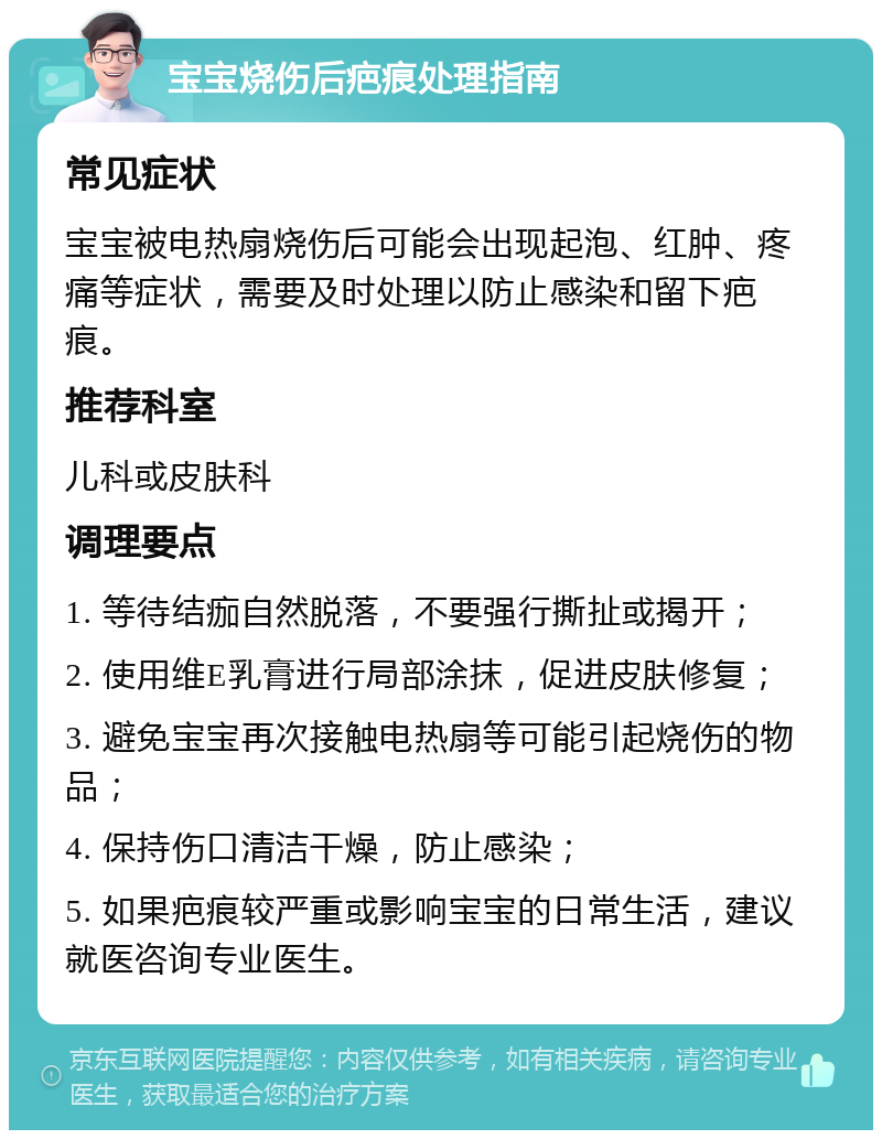 宝宝烧伤后疤痕处理指南 常见症状 宝宝被电热扇烧伤后可能会出现起泡、红肿、疼痛等症状，需要及时处理以防止感染和留下疤痕。 推荐科室 儿科或皮肤科 调理要点 1. 等待结痂自然脱落，不要强行撕扯或揭开； 2. 使用维E乳膏进行局部涂抹，促进皮肤修复； 3. 避免宝宝再次接触电热扇等可能引起烧伤的物品； 4. 保持伤口清洁干燥，防止感染； 5. 如果疤痕较严重或影响宝宝的日常生活，建议就医咨询专业医生。