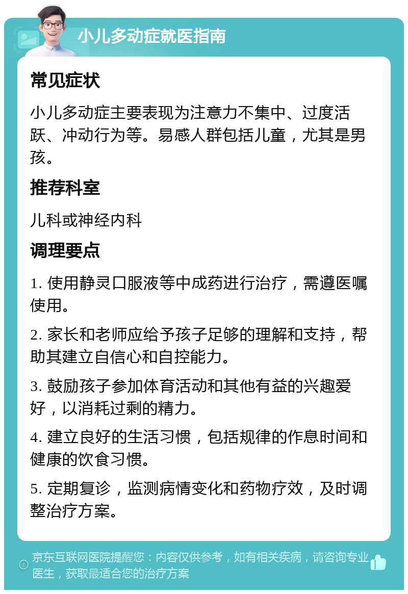 小儿多动症就医指南 常见症状 小儿多动症主要表现为注意力不集中、过度活跃、冲动行为等。易感人群包括儿童，尤其是男孩。 推荐科室 儿科或神经内科 调理要点 1. 使用静灵口服液等中成药进行治疗，需遵医嘱使用。 2. 家长和老师应给予孩子足够的理解和支持，帮助其建立自信心和自控能力。 3. 鼓励孩子参加体育活动和其他有益的兴趣爱好，以消耗过剩的精力。 4. 建立良好的生活习惯，包括规律的作息时间和健康的饮食习惯。 5. 定期复诊，监测病情变化和药物疗效，及时调整治疗方案。