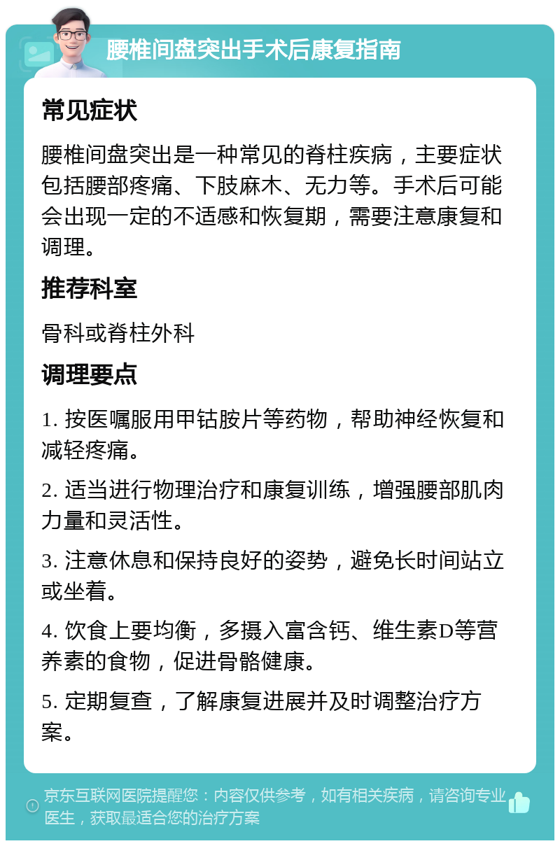 腰椎间盘突出手术后康复指南 常见症状 腰椎间盘突出是一种常见的脊柱疾病，主要症状包括腰部疼痛、下肢麻木、无力等。手术后可能会出现一定的不适感和恢复期，需要注意康复和调理。 推荐科室 骨科或脊柱外科 调理要点 1. 按医嘱服用甲钴胺片等药物，帮助神经恢复和减轻疼痛。 2. 适当进行物理治疗和康复训练，增强腰部肌肉力量和灵活性。 3. 注意休息和保持良好的姿势，避免长时间站立或坐着。 4. 饮食上要均衡，多摄入富含钙、维生素D等营养素的食物，促进骨骼健康。 5. 定期复查，了解康复进展并及时调整治疗方案。