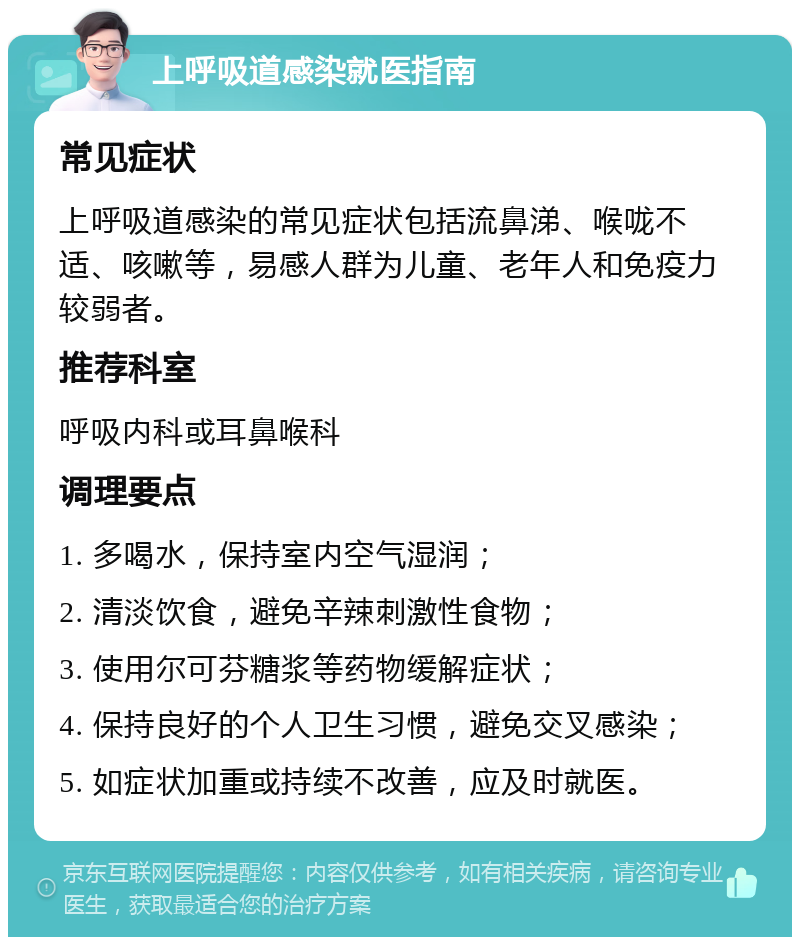 上呼吸道感染就医指南 常见症状 上呼吸道感染的常见症状包括流鼻涕、喉咙不适、咳嗽等，易感人群为儿童、老年人和免疫力较弱者。 推荐科室 呼吸内科或耳鼻喉科 调理要点 1. 多喝水，保持室内空气湿润； 2. 清淡饮食，避免辛辣刺激性食物； 3. 使用尔可芬糖浆等药物缓解症状； 4. 保持良好的个人卫生习惯，避免交叉感染； 5. 如症状加重或持续不改善，应及时就医。