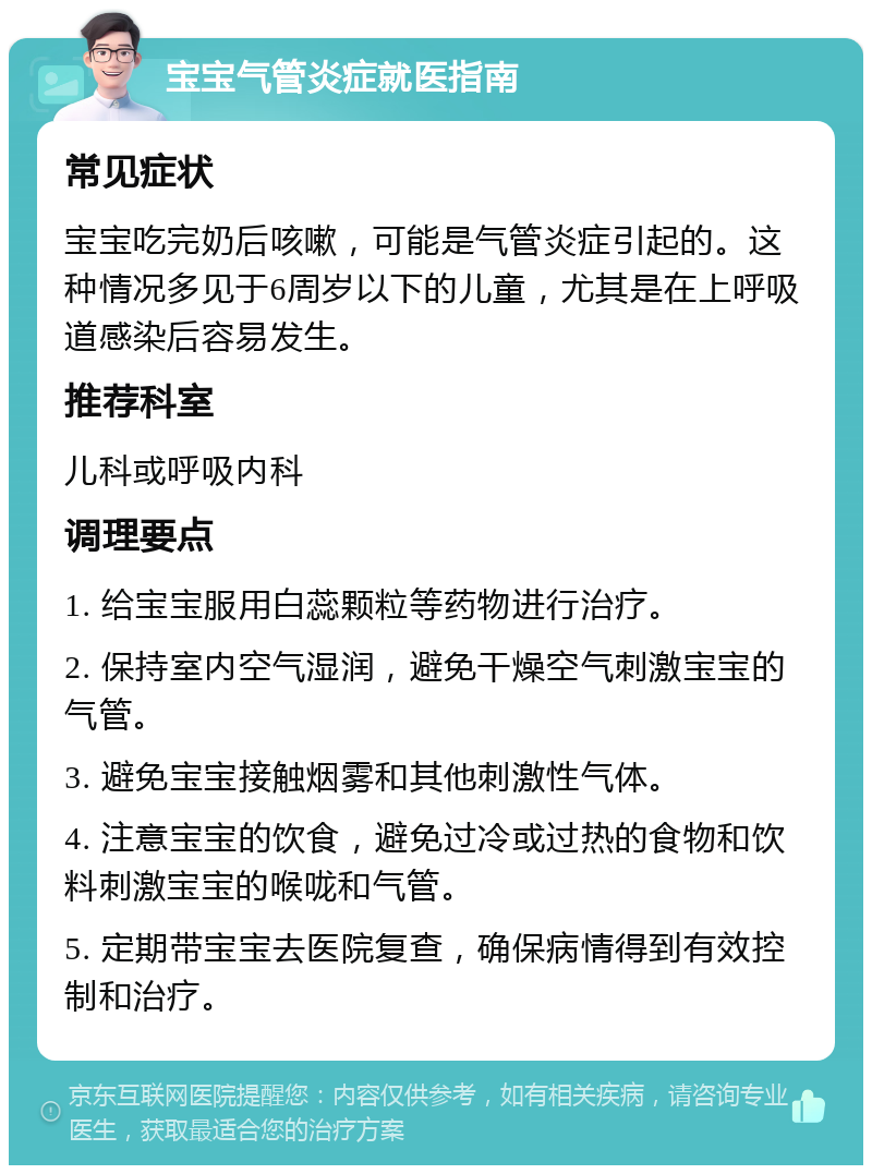 宝宝气管炎症就医指南 常见症状 宝宝吃完奶后咳嗽，可能是气管炎症引起的。这种情况多见于6周岁以下的儿童，尤其是在上呼吸道感染后容易发生。 推荐科室 儿科或呼吸内科 调理要点 1. 给宝宝服用白蕊颗粒等药物进行治疗。 2. 保持室内空气湿润，避免干燥空气刺激宝宝的气管。 3. 避免宝宝接触烟雾和其他刺激性气体。 4. 注意宝宝的饮食，避免过冷或过热的食物和饮料刺激宝宝的喉咙和气管。 5. 定期带宝宝去医院复查，确保病情得到有效控制和治疗。