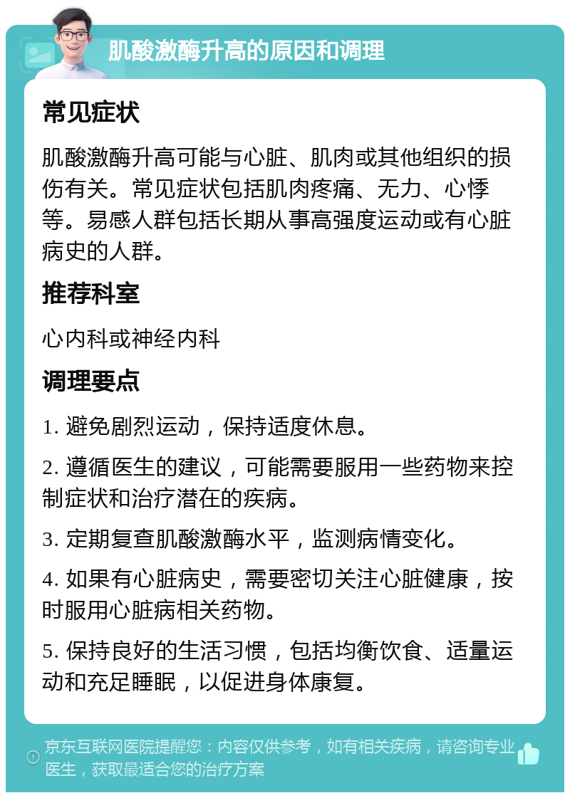 肌酸激酶升高的原因和调理 常见症状 肌酸激酶升高可能与心脏、肌肉或其他组织的损伤有关。常见症状包括肌肉疼痛、无力、心悸等。易感人群包括长期从事高强度运动或有心脏病史的人群。 推荐科室 心内科或神经内科 调理要点 1. 避免剧烈运动，保持适度休息。 2. 遵循医生的建议，可能需要服用一些药物来控制症状和治疗潜在的疾病。 3. 定期复查肌酸激酶水平，监测病情变化。 4. 如果有心脏病史，需要密切关注心脏健康，按时服用心脏病相关药物。 5. 保持良好的生活习惯，包括均衡饮食、适量运动和充足睡眠，以促进身体康复。