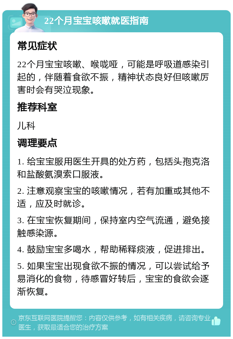 22个月宝宝咳嗽就医指南 常见症状 22个月宝宝咳嗽、喉咙哑，可能是呼吸道感染引起的，伴随着食欲不振，精神状态良好但咳嗽厉害时会有哭泣现象。 推荐科室 儿科 调理要点 1. 给宝宝服用医生开具的处方药，包括头孢克洛和盐酸氨溴索口服液。 2. 注意观察宝宝的咳嗽情况，若有加重或其他不适，应及时就诊。 3. 在宝宝恢复期间，保持室内空气流通，避免接触感染源。 4. 鼓励宝宝多喝水，帮助稀释痰液，促进排出。 5. 如果宝宝出现食欲不振的情况，可以尝试给予易消化的食物，待感冒好转后，宝宝的食欲会逐渐恢复。