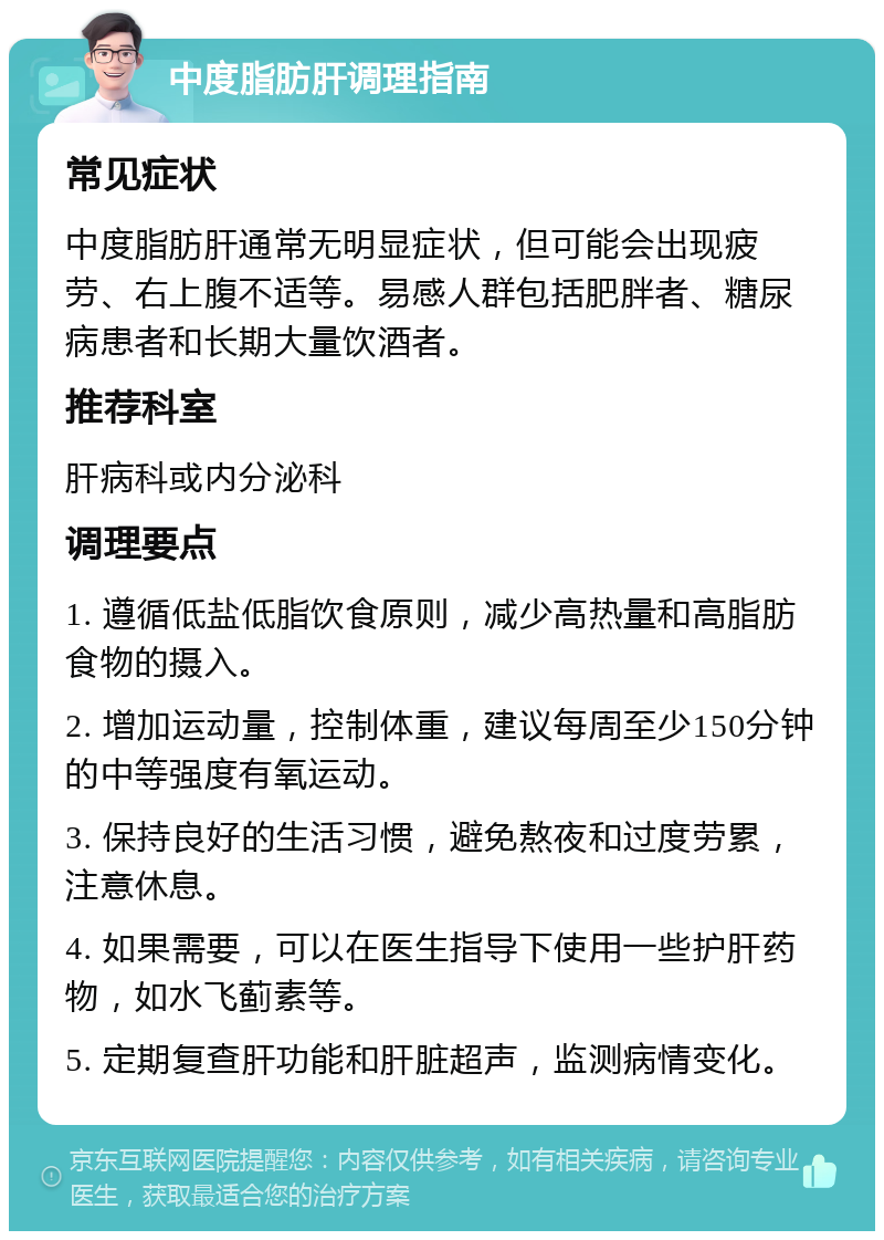 中度脂肪肝调理指南 常见症状 中度脂肪肝通常无明显症状，但可能会出现疲劳、右上腹不适等。易感人群包括肥胖者、糖尿病患者和长期大量饮酒者。 推荐科室 肝病科或内分泌科 调理要点 1. 遵循低盐低脂饮食原则，减少高热量和高脂肪食物的摄入。 2. 增加运动量，控制体重，建议每周至少150分钟的中等强度有氧运动。 3. 保持良好的生活习惯，避免熬夜和过度劳累，注意休息。 4. 如果需要，可以在医生指导下使用一些护肝药物，如水飞蓟素等。 5. 定期复查肝功能和肝脏超声，监测病情变化。