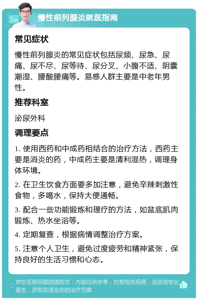 慢性前列腺炎就医指南 常见症状 慢性前列腺炎的常见症状包括尿频、尿急、尿痛、尿不尽、尿等待、尿分叉、小腹不适、阴囊潮湿、腰酸腰痛等。易感人群主要是中老年男性。 推荐科室 泌尿外科 调理要点 1. 使用西药和中成药相结合的治疗方法，西药主要是消炎的药，中成药主要是清利湿热，调理身体环境。 2. 在卫生饮食方面要多加注意，避免辛辣刺激性食物，多喝水，保持大便通畅。 3. 配合一些功能锻炼和理疗的方法，如盆底肌肉锻炼、热水坐浴等。 4. 定期复查，根据病情调整治疗方案。 5. 注意个人卫生，避免过度疲劳和精神紧张，保持良好的生活习惯和心态。