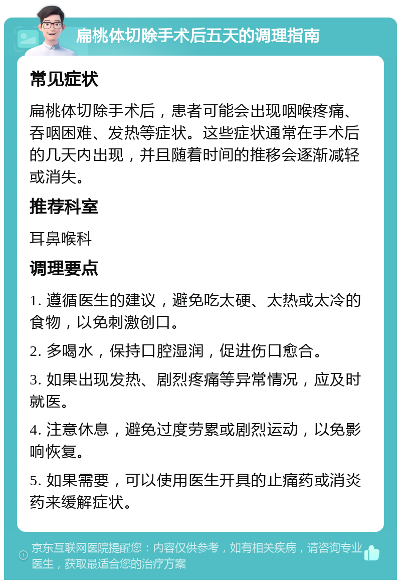 扁桃体切除手术后五天的调理指南 常见症状 扁桃体切除手术后，患者可能会出现咽喉疼痛、吞咽困难、发热等症状。这些症状通常在手术后的几天内出现，并且随着时间的推移会逐渐减轻或消失。 推荐科室 耳鼻喉科 调理要点 1. 遵循医生的建议，避免吃太硬、太热或太冷的食物，以免刺激创口。 2. 多喝水，保持口腔湿润，促进伤口愈合。 3. 如果出现发热、剧烈疼痛等异常情况，应及时就医。 4. 注意休息，避免过度劳累或剧烈运动，以免影响恢复。 5. 如果需要，可以使用医生开具的止痛药或消炎药来缓解症状。