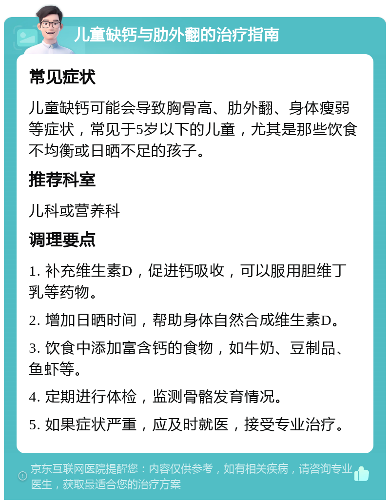 儿童缺钙与肋外翻的治疗指南 常见症状 儿童缺钙可能会导致胸骨高、肋外翻、身体瘦弱等症状，常见于5岁以下的儿童，尤其是那些饮食不均衡或日晒不足的孩子。 推荐科室 儿科或营养科 调理要点 1. 补充维生素D，促进钙吸收，可以服用胆维丁乳等药物。 2. 增加日晒时间，帮助身体自然合成维生素D。 3. 饮食中添加富含钙的食物，如牛奶、豆制品、鱼虾等。 4. 定期进行体检，监测骨骼发育情况。 5. 如果症状严重，应及时就医，接受专业治疗。