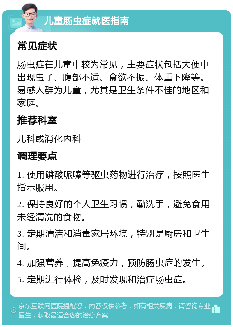 儿童肠虫症就医指南 常见症状 肠虫症在儿童中较为常见，主要症状包括大便中出现虫子、腹部不适、食欲不振、体重下降等。易感人群为儿童，尤其是卫生条件不佳的地区和家庭。 推荐科室 儿科或消化内科 调理要点 1. 使用磷酸哌嗪等驱虫药物进行治疗，按照医生指示服用。 2. 保持良好的个人卫生习惯，勤洗手，避免食用未经清洗的食物。 3. 定期清洁和消毒家居环境，特别是厨房和卫生间。 4. 加强营养，提高免疫力，预防肠虫症的发生。 5. 定期进行体检，及时发现和治疗肠虫症。