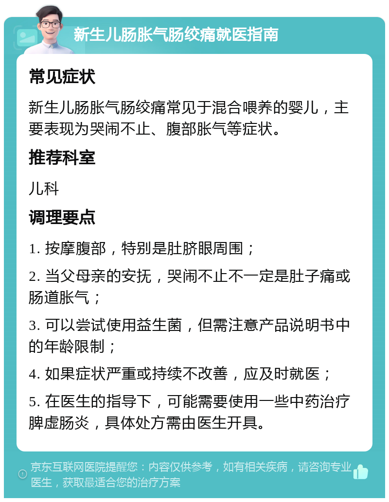 新生儿肠胀气肠绞痛就医指南 常见症状 新生儿肠胀气肠绞痛常见于混合喂养的婴儿，主要表现为哭闹不止、腹部胀气等症状。 推荐科室 儿科 调理要点 1. 按摩腹部，特别是肚脐眼周围； 2. 当父母亲的安抚，哭闹不止不一定是肚子痛或肠道胀气； 3. 可以尝试使用益生菌，但需注意产品说明书中的年龄限制； 4. 如果症状严重或持续不改善，应及时就医； 5. 在医生的指导下，可能需要使用一些中药治疗脾虚肠炎，具体处方需由医生开具。