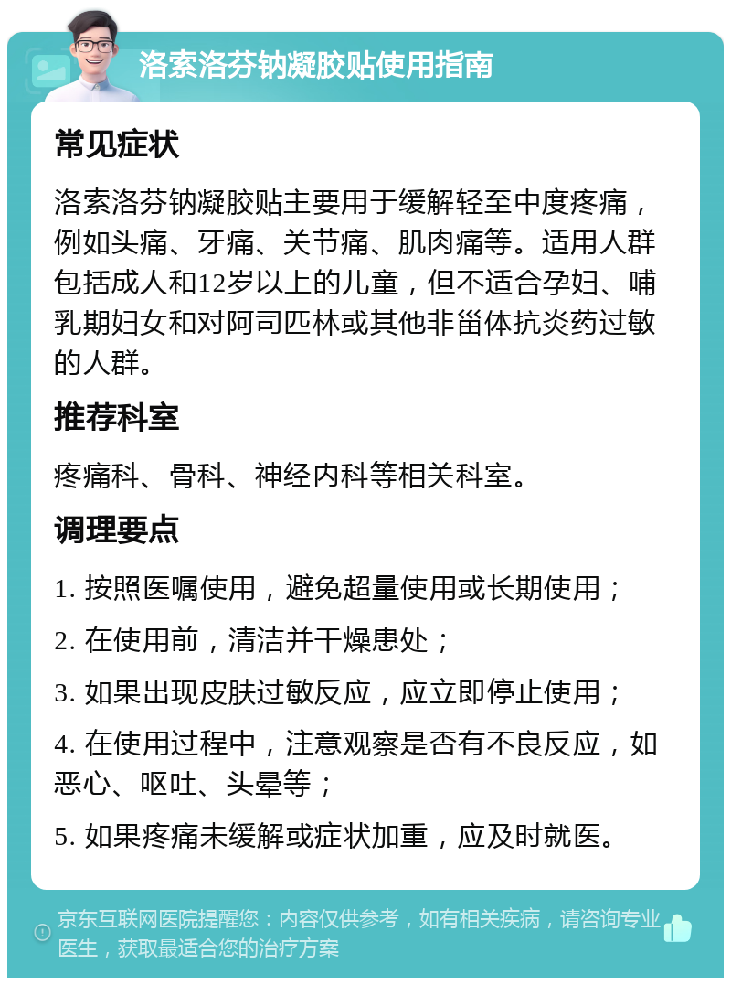 洛索洛芬钠凝胶贴使用指南 常见症状 洛索洛芬钠凝胶贴主要用于缓解轻至中度疼痛，例如头痛、牙痛、关节痛、肌肉痛等。适用人群包括成人和12岁以上的儿童，但不适合孕妇、哺乳期妇女和对阿司匹林或其他非甾体抗炎药过敏的人群。 推荐科室 疼痛科、骨科、神经内科等相关科室。 调理要点 1. 按照医嘱使用，避免超量使用或长期使用； 2. 在使用前，清洁并干燥患处； 3. 如果出现皮肤过敏反应，应立即停止使用； 4. 在使用过程中，注意观察是否有不良反应，如恶心、呕吐、头晕等； 5. 如果疼痛未缓解或症状加重，应及时就医。