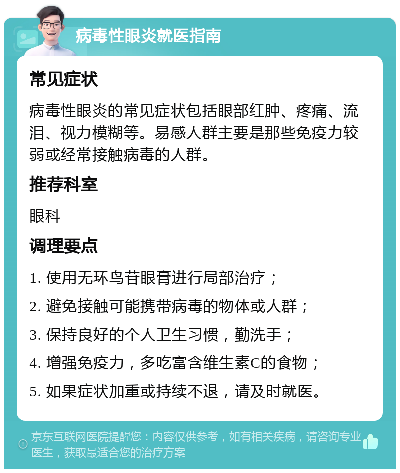 病毒性眼炎就医指南 常见症状 病毒性眼炎的常见症状包括眼部红肿、疼痛、流泪、视力模糊等。易感人群主要是那些免疫力较弱或经常接触病毒的人群。 推荐科室 眼科 调理要点 1. 使用无环鸟苷眼膏进行局部治疗； 2. 避免接触可能携带病毒的物体或人群； 3. 保持良好的个人卫生习惯，勤洗手； 4. 增强免疫力，多吃富含维生素C的食物； 5. 如果症状加重或持续不退，请及时就医。