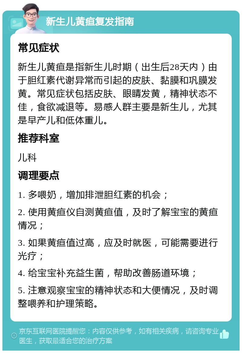 新生儿黄疸复发指南 常见症状 新生儿黄疸是指新生儿时期（出生后28天内）由于胆红素代谢异常而引起的皮肤、黏膜和巩膜发黄。常见症状包括皮肤、眼睛发黄，精神状态不佳，食欲减退等。易感人群主要是新生儿，尤其是早产儿和低体重儿。 推荐科室 儿科 调理要点 1. 多喂奶，增加排泄胆红素的机会； 2. 使用黄疸仪自测黄疸值，及时了解宝宝的黄疸情况； 3. 如果黄疸值过高，应及时就医，可能需要进行光疗； 4. 给宝宝补充益生菌，帮助改善肠道环境； 5. 注意观察宝宝的精神状态和大便情况，及时调整喂养和护理策略。