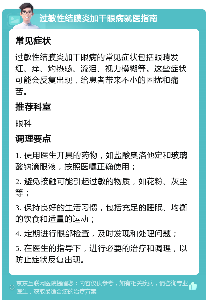 过敏性结膜炎加干眼病就医指南 常见症状 过敏性结膜炎加干眼病的常见症状包括眼睛发红、痒、灼热感、流泪、视力模糊等。这些症状可能会反复出现，给患者带来不小的困扰和痛苦。 推荐科室 眼科 调理要点 1. 使用医生开具的药物，如盐酸奥洛他定和玻璃酸钠滴眼液，按照医嘱正确使用； 2. 避免接触可能引起过敏的物质，如花粉、灰尘等； 3. 保持良好的生活习惯，包括充足的睡眠、均衡的饮食和适量的运动； 4. 定期进行眼部检查，及时发现和处理问题； 5. 在医生的指导下，进行必要的治疗和调理，以防止症状反复出现。