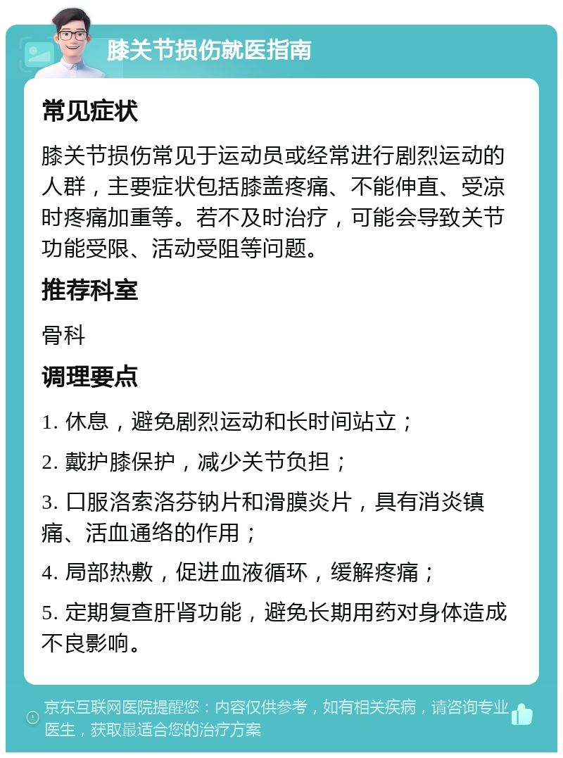 膝关节损伤就医指南 常见症状 膝关节损伤常见于运动员或经常进行剧烈运动的人群，主要症状包括膝盖疼痛、不能伸直、受凉时疼痛加重等。若不及时治疗，可能会导致关节功能受限、活动受阻等问题。 推荐科室 骨科 调理要点 1. 休息，避免剧烈运动和长时间站立； 2. 戴护膝保护，减少关节负担； 3. 口服洛索洛芬钠片和滑膜炎片，具有消炎镇痛、活血通络的作用； 4. 局部热敷，促进血液循环，缓解疼痛； 5. 定期复查肝肾功能，避免长期用药对身体造成不良影响。