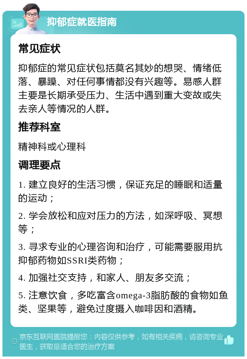 抑郁症就医指南 常见症状 抑郁症的常见症状包括莫名其妙的想哭、情绪低落、暴躁、对任何事情都没有兴趣等。易感人群主要是长期承受压力、生活中遇到重大变故或失去亲人等情况的人群。 推荐科室 精神科或心理科 调理要点 1. 建立良好的生活习惯，保证充足的睡眠和适量的运动； 2. 学会放松和应对压力的方法，如深呼吸、冥想等； 3. 寻求专业的心理咨询和治疗，可能需要服用抗抑郁药物如SSRI类药物； 4. 加强社交支持，和家人、朋友多交流； 5. 注意饮食，多吃富含omega-3脂肪酸的食物如鱼类、坚果等，避免过度摄入咖啡因和酒精。