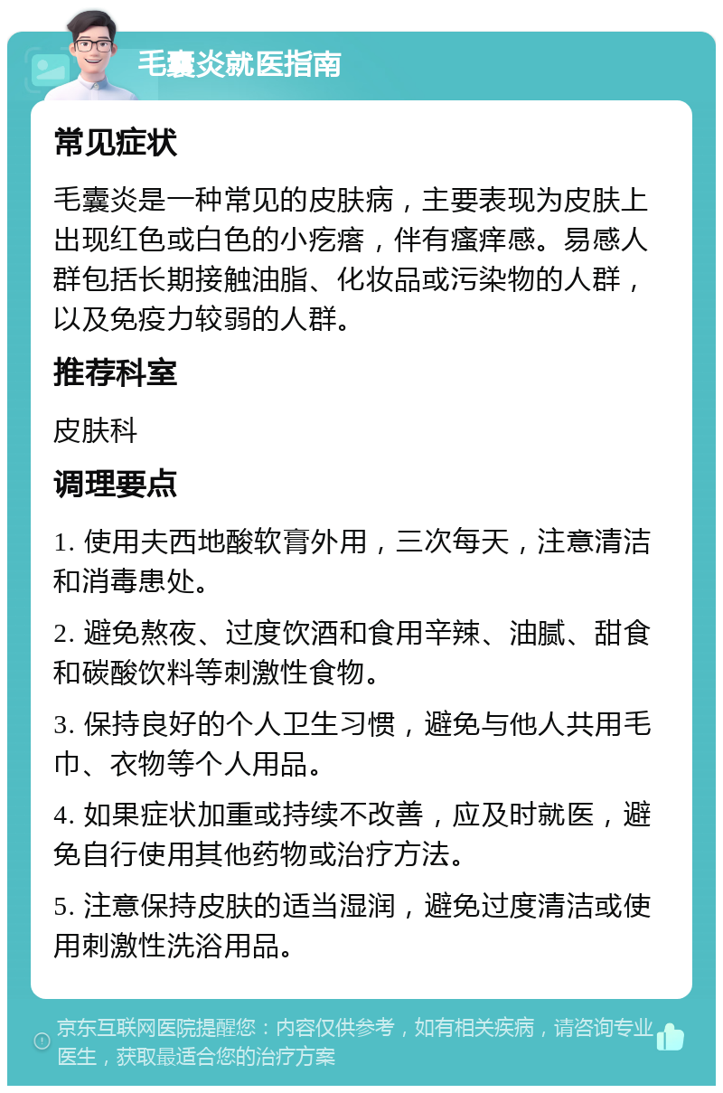 毛囊炎就医指南 常见症状 毛囊炎是一种常见的皮肤病，主要表现为皮肤上出现红色或白色的小疙瘩，伴有瘙痒感。易感人群包括长期接触油脂、化妆品或污染物的人群，以及免疫力较弱的人群。 推荐科室 皮肤科 调理要点 1. 使用夫西地酸软膏外用，三次每天，注意清洁和消毒患处。 2. 避免熬夜、过度饮酒和食用辛辣、油腻、甜食和碳酸饮料等刺激性食物。 3. 保持良好的个人卫生习惯，避免与他人共用毛巾、衣物等个人用品。 4. 如果症状加重或持续不改善，应及时就医，避免自行使用其他药物或治疗方法。 5. 注意保持皮肤的适当湿润，避免过度清洁或使用刺激性洗浴用品。