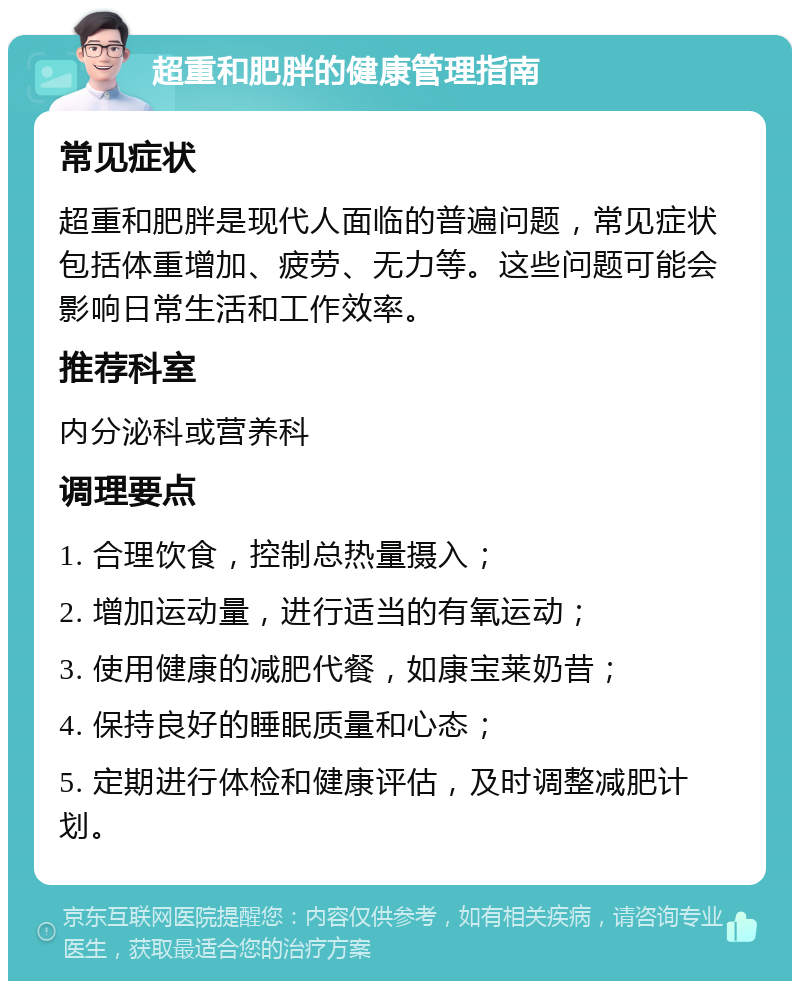 超重和肥胖的健康管理指南 常见症状 超重和肥胖是现代人面临的普遍问题，常见症状包括体重增加、疲劳、无力等。这些问题可能会影响日常生活和工作效率。 推荐科室 内分泌科或营养科 调理要点 1. 合理饮食，控制总热量摄入； 2. 增加运动量，进行适当的有氧运动； 3. 使用健康的减肥代餐，如康宝莱奶昔； 4. 保持良好的睡眠质量和心态； 5. 定期进行体检和健康评估，及时调整减肥计划。