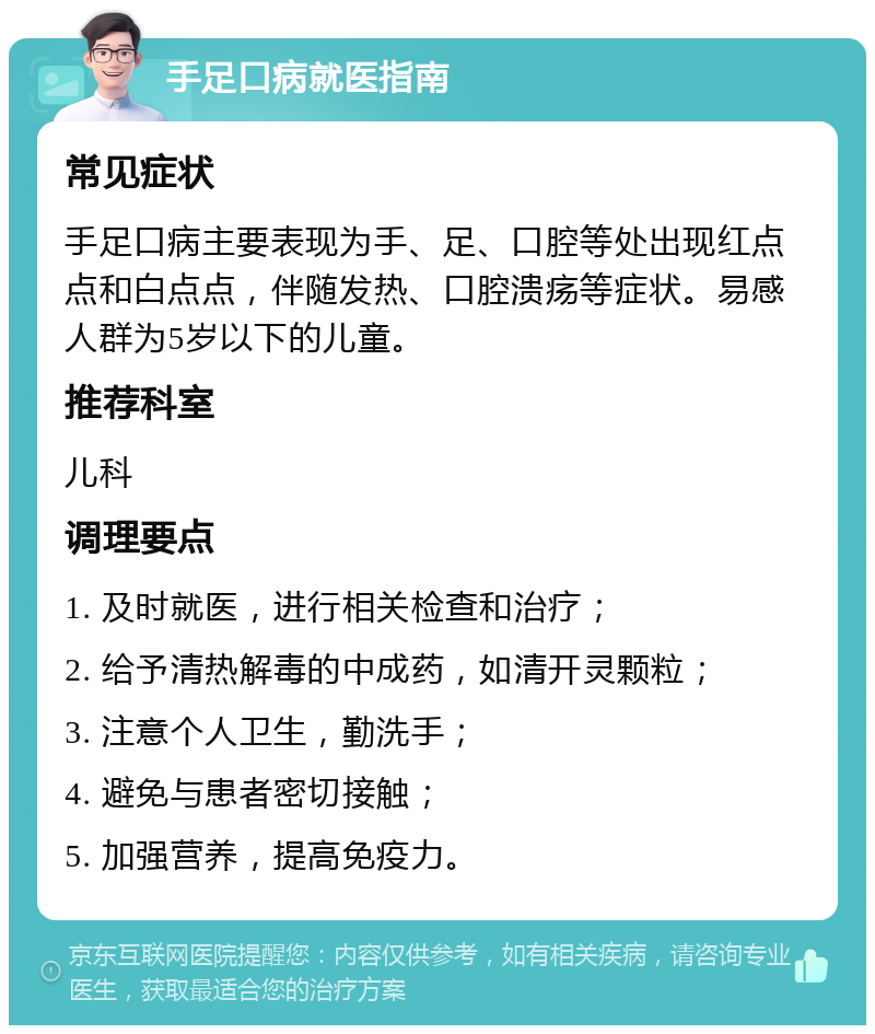 手足口病就医指南 常见症状 手足口病主要表现为手、足、口腔等处出现红点点和白点点，伴随发热、口腔溃疡等症状。易感人群为5岁以下的儿童。 推荐科室 儿科 调理要点 1. 及时就医，进行相关检查和治疗； 2. 给予清热解毒的中成药，如清开灵颗粒； 3. 注意个人卫生，勤洗手； 4. 避免与患者密切接触； 5. 加强营养，提高免疫力。