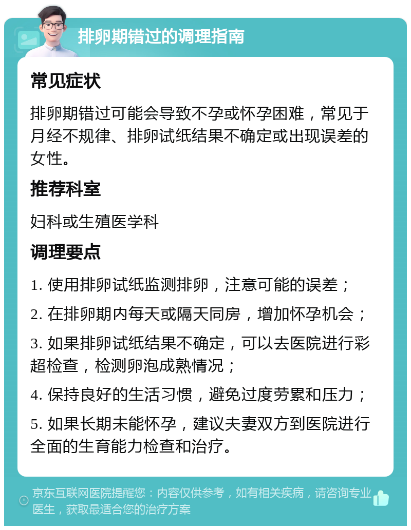 排卵期错过的调理指南 常见症状 排卵期错过可能会导致不孕或怀孕困难，常见于月经不规律、排卵试纸结果不确定或出现误差的女性。 推荐科室 妇科或生殖医学科 调理要点 1. 使用排卵试纸监测排卵，注意可能的误差； 2. 在排卵期内每天或隔天同房，增加怀孕机会； 3. 如果排卵试纸结果不确定，可以去医院进行彩超检查，检测卵泡成熟情况； 4. 保持良好的生活习惯，避免过度劳累和压力； 5. 如果长期未能怀孕，建议夫妻双方到医院进行全面的生育能力检查和治疗。