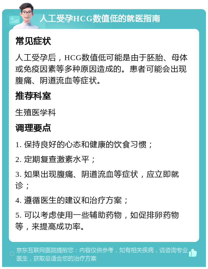 人工受孕HCG数值低的就医指南 常见症状 人工受孕后，HCG数值低可能是由于胚胎、母体或免疫因素等多种原因造成的。患者可能会出现腹痛、阴道流血等症状。 推荐科室 生殖医学科 调理要点 1. 保持良好的心态和健康的饮食习惯； 2. 定期复查激素水平； 3. 如果出现腹痛、阴道流血等症状，应立即就诊； 4. 遵循医生的建议和治疗方案； 5. 可以考虑使用一些辅助药物，如促排卵药物等，来提高成功率。