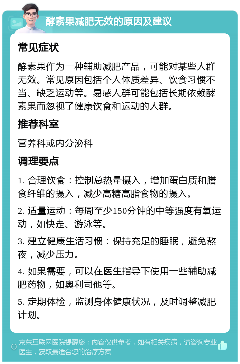 酵素果减肥无效的原因及建议 常见症状 酵素果作为一种辅助减肥产品，可能对某些人群无效。常见原因包括个人体质差异、饮食习惯不当、缺乏运动等。易感人群可能包括长期依赖酵素果而忽视了健康饮食和运动的人群。 推荐科室 营养科或内分泌科 调理要点 1. 合理饮食：控制总热量摄入，增加蛋白质和膳食纤维的摄入，减少高糖高脂食物的摄入。 2. 适量运动：每周至少150分钟的中等强度有氧运动，如快走、游泳等。 3. 建立健康生活习惯：保持充足的睡眠，避免熬夜，减少压力。 4. 如果需要，可以在医生指导下使用一些辅助减肥药物，如奥利司他等。 5. 定期体检，监测身体健康状况，及时调整减肥计划。