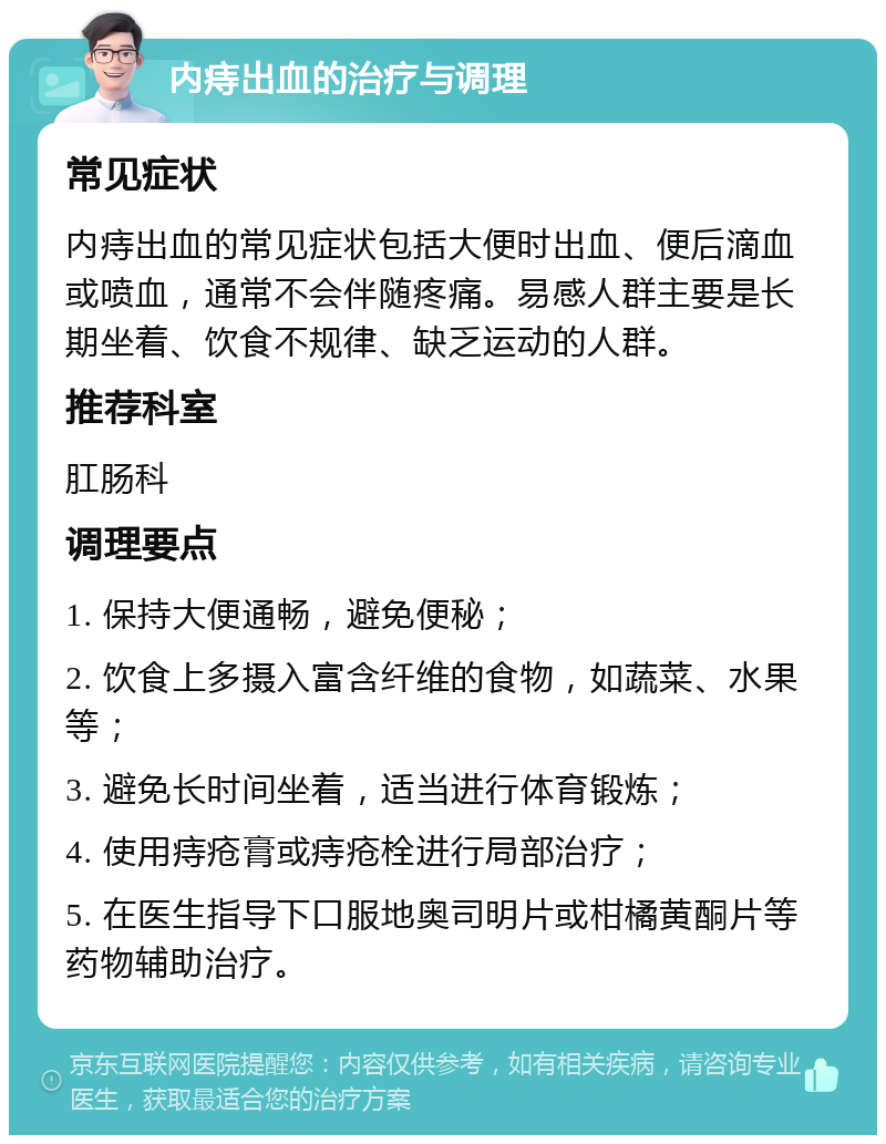 内痔出血的治疗与调理 常见症状 内痔出血的常见症状包括大便时出血、便后滴血或喷血，通常不会伴随疼痛。易感人群主要是长期坐着、饮食不规律、缺乏运动的人群。 推荐科室 肛肠科 调理要点 1. 保持大便通畅，避免便秘； 2. 饮食上多摄入富含纤维的食物，如蔬菜、水果等； 3. 避免长时间坐着，适当进行体育锻炼； 4. 使用痔疮膏或痔疮栓进行局部治疗； 5. 在医生指导下口服地奥司明片或柑橘黄酮片等药物辅助治疗。