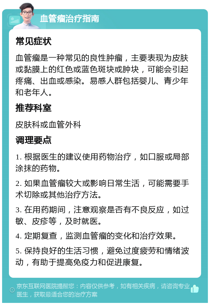 血管瘤治疗指南 常见症状 血管瘤是一种常见的良性肿瘤，主要表现为皮肤或黏膜上的红色或蓝色斑块或肿块，可能会引起疼痛、出血或感染。易感人群包括婴儿、青少年和老年人。 推荐科室 皮肤科或血管外科 调理要点 1. 根据医生的建议使用药物治疗，如口服或局部涂抹的药物。 2. 如果血管瘤较大或影响日常生活，可能需要手术切除或其他治疗方法。 3. 在用药期间，注意观察是否有不良反应，如过敏、皮疹等，及时就医。 4. 定期复查，监测血管瘤的变化和治疗效果。 5. 保持良好的生活习惯，避免过度疲劳和情绪波动，有助于提高免疫力和促进康复。