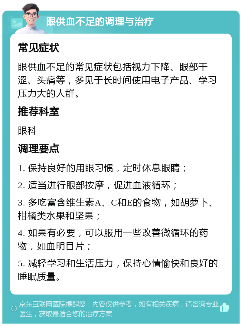 眼供血不足的调理与治疗 常见症状 眼供血不足的常见症状包括视力下降、眼部干涩、头痛等，多见于长时间使用电子产品、学习压力大的人群。 推荐科室 眼科 调理要点 1. 保持良好的用眼习惯，定时休息眼睛； 2. 适当进行眼部按摩，促进血液循环； 3. 多吃富含维生素A、C和E的食物，如胡萝卜、柑橘类水果和坚果； 4. 如果有必要，可以服用一些改善微循环的药物，如血明目片； 5. 减轻学习和生活压力，保持心情愉快和良好的睡眠质量。