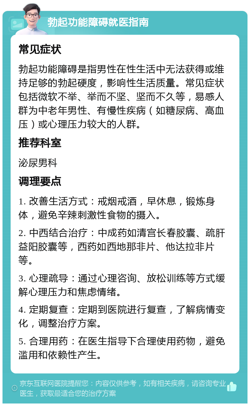 勃起功能障碍就医指南 常见症状 勃起功能障碍是指男性在性生活中无法获得或维持足够的勃起硬度，影响性生活质量。常见症状包括微软不举、举而不坚、坚而不久等，易感人群为中老年男性、有慢性疾病（如糖尿病、高血压）或心理压力较大的人群。 推荐科室 泌尿男科 调理要点 1. 改善生活方式：戒烟戒酒，早休息，锻炼身体，避免辛辣刺激性食物的摄入。 2. 中西结合治疗：中成药如清宫长春胶囊、疏肝益阳胶囊等，西药如西地那非片、他达拉非片等。 3. 心理疏导：通过心理咨询、放松训练等方式缓解心理压力和焦虑情绪。 4. 定期复查：定期到医院进行复查，了解病情变化，调整治疗方案。 5. 合理用药：在医生指导下合理使用药物，避免滥用和依赖性产生。