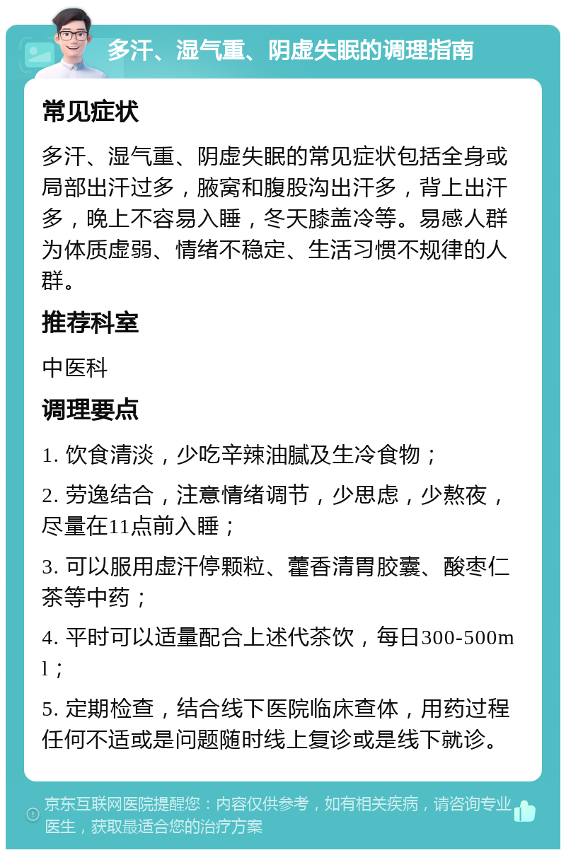 多汗、湿气重、阴虚失眠的调理指南 常见症状 多汗、湿气重、阴虚失眠的常见症状包括全身或局部出汗过多，腋窝和腹股沟出汗多，背上出汗多，晚上不容易入睡，冬天膝盖冷等。易感人群为体质虚弱、情绪不稳定、生活习惯不规律的人群。 推荐科室 中医科 调理要点 1. 饮食清淡，少吃辛辣油腻及生冷食物； 2. 劳逸结合，注意情绪调节，少思虑，少熬夜，尽量在11点前入睡； 3. 可以服用虚汗停颗粒、藿香清胃胶囊、酸枣仁茶等中药； 4. 平时可以适量配合上述代茶饮，每日300-500ml； 5. 定期检查，结合线下医院临床查体，用药过程任何不适或是问题随时线上复诊或是线下就诊。