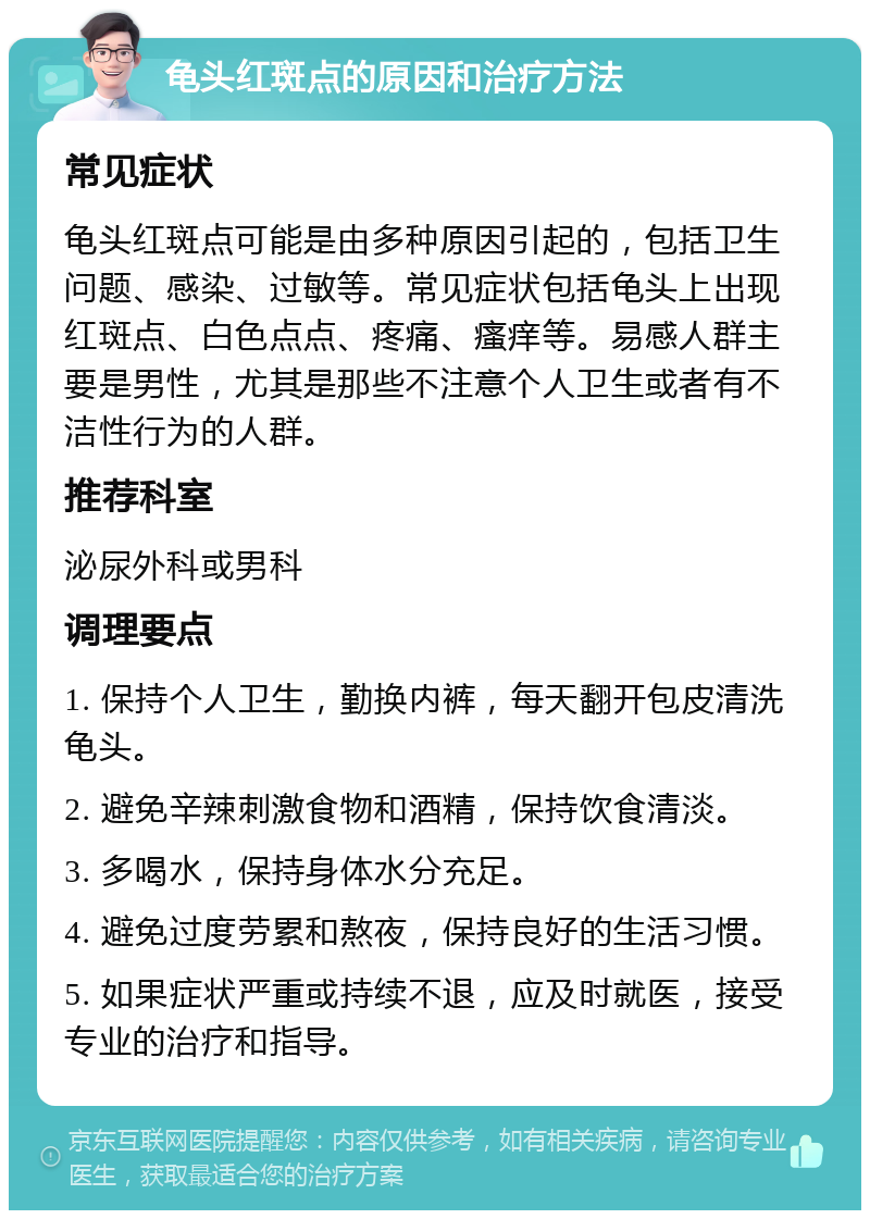 龟头红斑点的原因和治疗方法 常见症状 龟头红斑点可能是由多种原因引起的，包括卫生问题、感染、过敏等。常见症状包括龟头上出现红斑点、白色点点、疼痛、瘙痒等。易感人群主要是男性，尤其是那些不注意个人卫生或者有不洁性行为的人群。 推荐科室 泌尿外科或男科 调理要点 1. 保持个人卫生，勤换内裤，每天翻开包皮清洗龟头。 2. 避免辛辣刺激食物和酒精，保持饮食清淡。 3. 多喝水，保持身体水分充足。 4. 避免过度劳累和熬夜，保持良好的生活习惯。 5. 如果症状严重或持续不退，应及时就医，接受专业的治疗和指导。