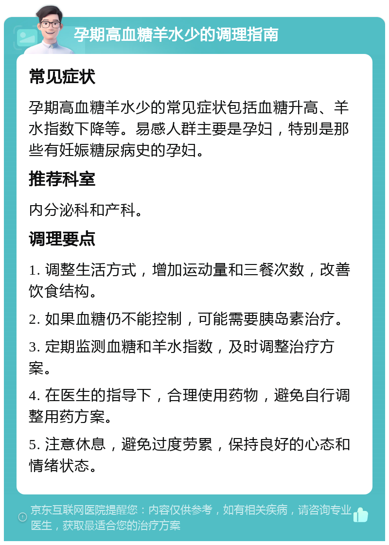 孕期高血糖羊水少的调理指南 常见症状 孕期高血糖羊水少的常见症状包括血糖升高、羊水指数下降等。易感人群主要是孕妇，特别是那些有妊娠糖尿病史的孕妇。 推荐科室 内分泌科和产科。 调理要点 1. 调整生活方式，增加运动量和三餐次数，改善饮食结构。 2. 如果血糖仍不能控制，可能需要胰岛素治疗。 3. 定期监测血糖和羊水指数，及时调整治疗方案。 4. 在医生的指导下，合理使用药物，避免自行调整用药方案。 5. 注意休息，避免过度劳累，保持良好的心态和情绪状态。