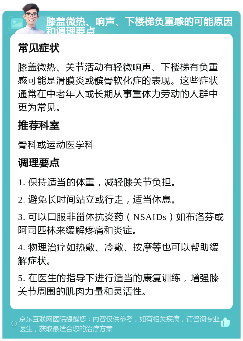 膝盖微热、响声、下楼梯负重感的可能原因和调理要点 常见症状 膝盖微热、关节活动有轻微响声、下楼梯有负重感可能是滑膜炎或髌骨软化症的表现。这些症状通常在中老年人或长期从事重体力劳动的人群中更为常见。 推荐科室 骨科或运动医学科 调理要点 1. 保持适当的体重，减轻膝关节负担。 2. 避免长时间站立或行走，适当休息。 3. 可以口服非甾体抗炎药（NSAIDs）如布洛芬或阿司匹林来缓解疼痛和炎症。 4. 物理治疗如热敷、冷敷、按摩等也可以帮助缓解症状。 5. 在医生的指导下进行适当的康复训练，增强膝关节周围的肌肉力量和灵活性。