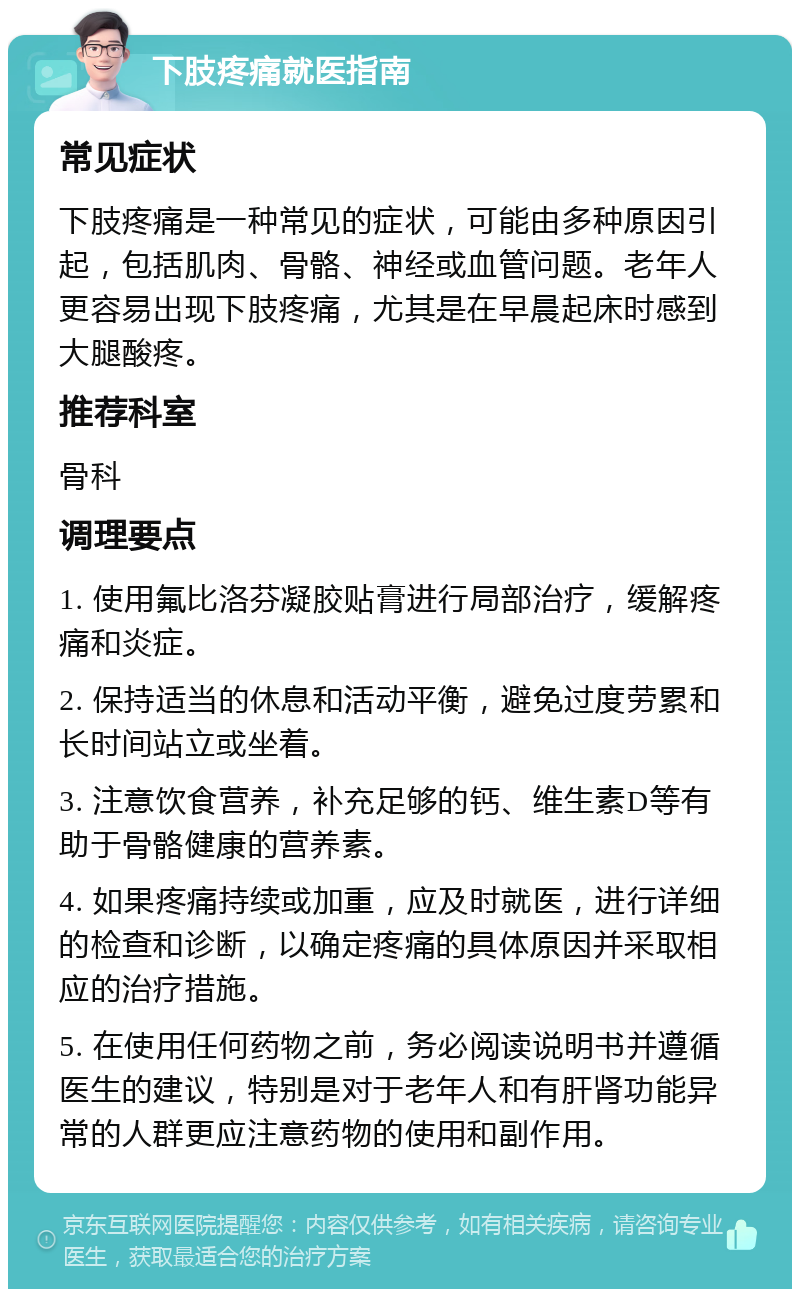 下肢疼痛就医指南 常见症状 下肢疼痛是一种常见的症状，可能由多种原因引起，包括肌肉、骨骼、神经或血管问题。老年人更容易出现下肢疼痛，尤其是在早晨起床时感到大腿酸疼。 推荐科室 骨科 调理要点 1. 使用氟比洛芬凝胶贴膏进行局部治疗，缓解疼痛和炎症。 2. 保持适当的休息和活动平衡，避免过度劳累和长时间站立或坐着。 3. 注意饮食营养，补充足够的钙、维生素D等有助于骨骼健康的营养素。 4. 如果疼痛持续或加重，应及时就医，进行详细的检查和诊断，以确定疼痛的具体原因并采取相应的治疗措施。 5. 在使用任何药物之前，务必阅读说明书并遵循医生的建议，特别是对于老年人和有肝肾功能异常的人群更应注意药物的使用和副作用。